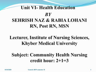Unit VI- Health Education
BY
SEHRISH NAZ & RABIA LOHANI
RN, Post RN, MSN
Lecturer, Institute of Nursing Sciences,
Khyber Medical University
Subject: Community Health Nursing
credit hour: 2+1=3
8/18/2020 1Generic BSN semester II
 