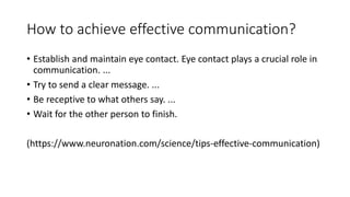 How to achieve effective communication?
• Establish and maintain eye contact. Eye contact plays a crucial role in
communication. ...
• Try to send a clear message. ...
• Be receptive to what others say. ...
• Wait for the other person to finish.
(https://www.neuronation.com/science/tips-effective-communication)
 