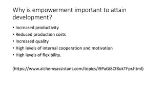 Why is empowerment important to attain
development?
• Increased productivity
• Reduced production costs
• Increased quality
• High levels of internal cooperation and motivation
• High levels of flexibility.
(https://www.alchemyassistant.com/topics/i9PaGi8Cf8ukTFpr.html)
 