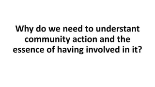 Why do we need to understant
community action and the
essence of having involved in it?
 