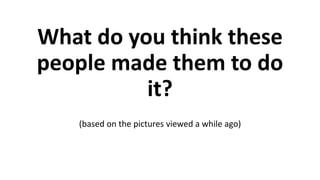 What do you think these
people made them to do
it?
(based on the pictures viewed a while ago)
 