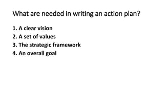 What are needed in writing an action plan?
1. A clear vision
2. A set of values
3. The strategic framework
4. An overall goal
 