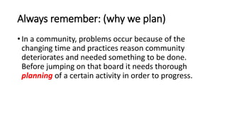 Always remember: (why we plan)
• In a community, problems occur because of the
changing time and practices reason community
deteriorates and needed something to be done.
Before jumping on that board it needs thorough
planning of a certain activity in order to progress.
 