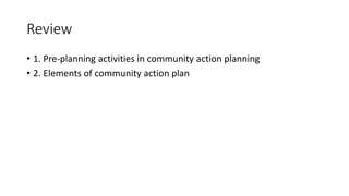 Review
• 1. Pre-planning activities in community action planning
• 2. Elements of community action plan
 