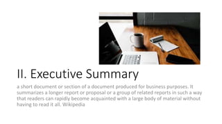 II. Executive Summary
a short document or section of a document produced for business purposes. It
summarizes a longer report or proposal or a group of related reports in such a way
that readers can rapidly become acquainted with a large body of material without
having to read it all. Wikipedia
 
