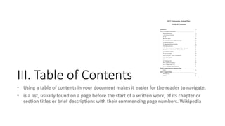 III. Table of Contents
• Using a table of contents in your document makes it easier for the reader to navigate.
• is a list, usually found on a page before the start of a written work, of its chapter or
section titles or brief descriptions with their commencing page numbers. Wikipedia
 