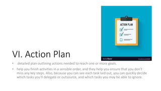 VI. Action Plan
• detailed plan outlining actions needed to reach one or more goals.
• help you finish activities in a sensible order, and they help you ensure that you don't
miss any key steps. Also, because you can see each task laid out, you can quickly decide
which tasks you'll delegate or outsource, and which tasks you may be able to ignore.
 
