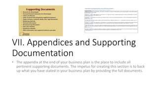 VII. Appendices and Supporting
Documentation
• The appendix at the end of your business plan is the place to include all
pertinent supporting documents. The impetus for creating this section is to back
up what you have stated in your business plan by providing the full documents.
 