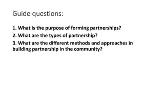 Guide questions:
1. What is the purpose of forming partnerships?
2. What are the types of partnership?
3. What are the different methods and approaches in
building partnership in the community?
 