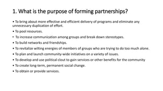 1. What is the purpose of forming partnerships?
• To bring about more effective and efficient delivery of programs and eliminate any
unnecessary duplication of effort.
• To pool resources.
• To increase communication among groups and break down stereotypes.
• To build networks and friendships.
• To revitalize wilting energies of members of groups who are trying to do too much alone.
• To plan and launch community-wide initiatives on a variety of issues.
• To develop and use political clout to gain services or other benefits for the community
• To create long-term, permanent social change.
• To obtain or provide services.
 