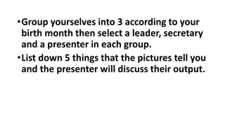 •Group yourselves into 3 according to your
birth month then select a leader, secretary
and a presenter in each group.
•List down 5 things that the pictures tell you
and the presenter will discuss their output.
 
