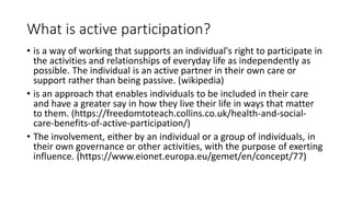 What is active participation?
• is a way of working that supports an individual's right to participate in
the activities and relationships of everyday life as independently as
possible. The individual is an active partner in their own care or
support rather than being passive. (wikipedia)
• is an approach that enables individuals to be included in their care
and have a greater say in how they live their life in ways that matter
to them. (https://freedomtoteach.collins.co.uk/health-and-social-
care-benefits-of-active-participation/)
• The involvement, either by an individual or a group of individuals, in
their own governance or other activities, with the purpose of exerting
influence. (https://www.eionet.europa.eu/gemet/en/concept/77)
 