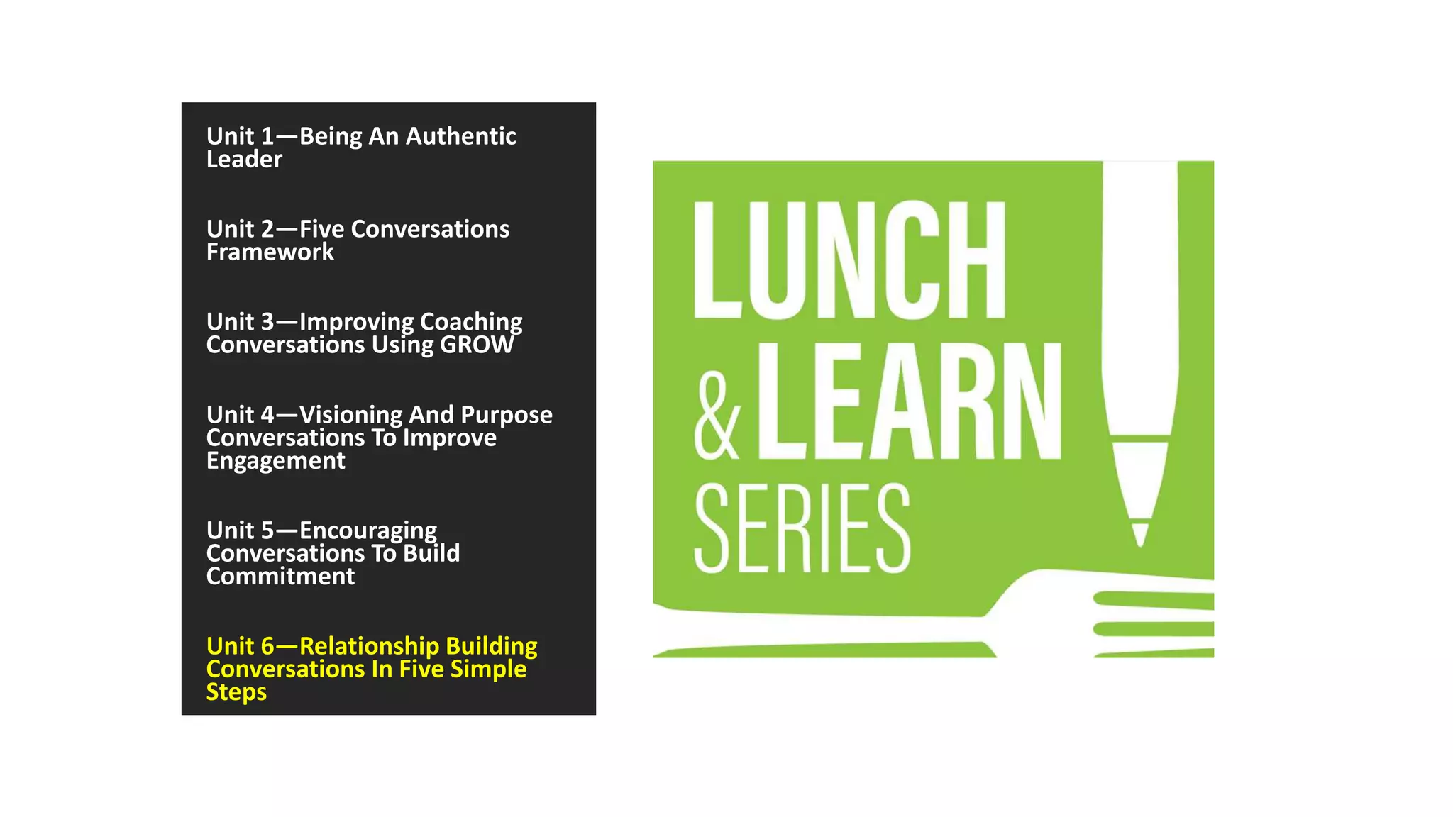 Unit 1—Being An Authentic
Leader
Unit 2—Five Conversations
Framework
Unit 3—Improving Coaching
Conversations Using GROW
Unit 4—Visioning And Purpose
Conversations To Improve
Engagement
Unit 5—Encouraging
Conversations To Build
Commitment
Unit 6—Relationship Building
Conversations In Five Simple
Steps
 