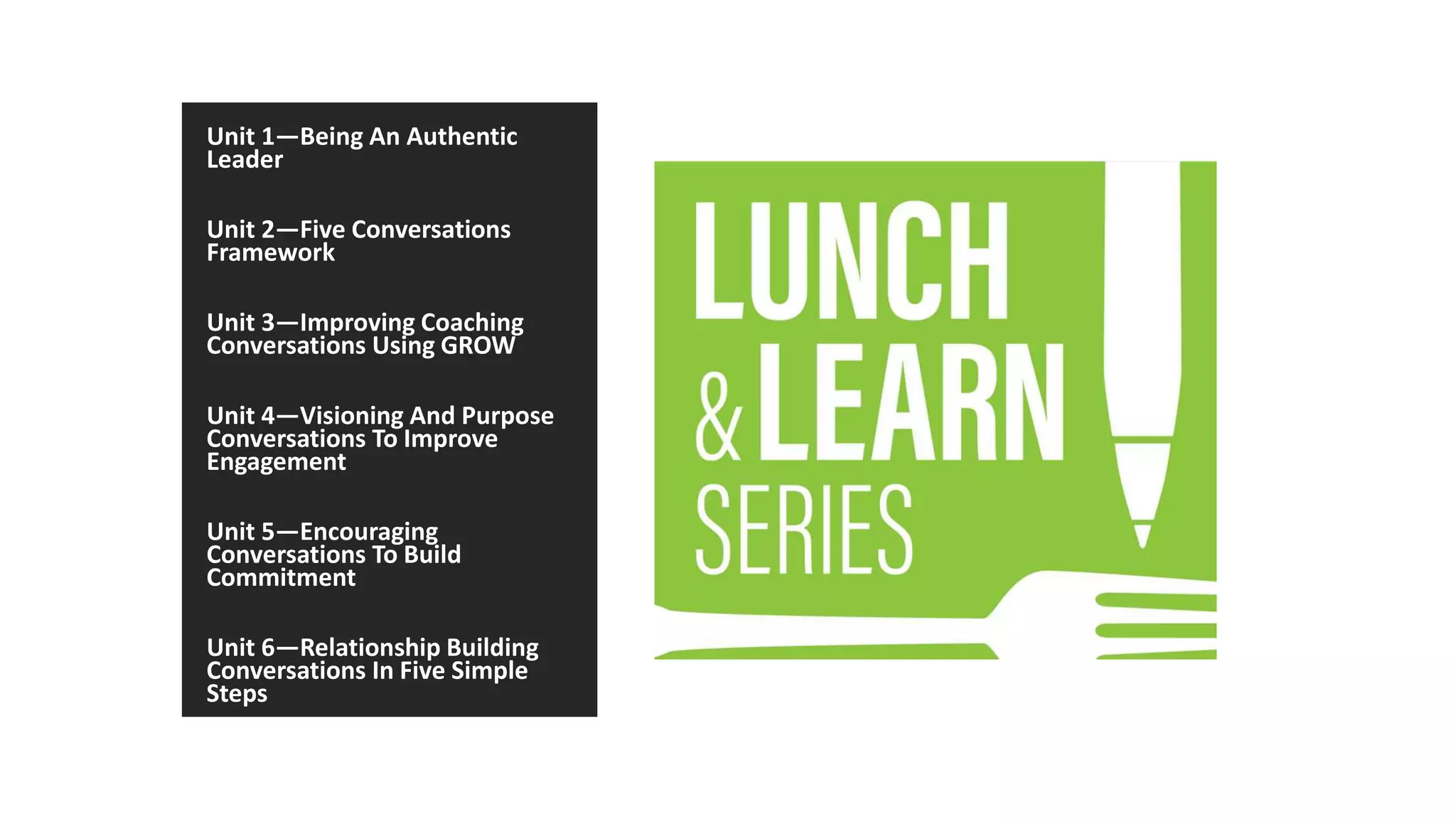 Unit 1—Being An Authentic
Leader
Unit 2—Five Conversations
Framework
Unit 3—Improving Coaching
Conversations Using GROW
Unit 4—Visioning And Purpose
Conversations To Improve
Engagement
Unit 5—Encouraging
Conversations To Build
Commitment
Unit 6—Relationship Building
Conversations In Five Simple
Steps
 
