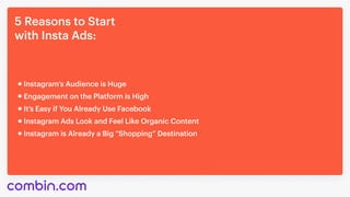 5 Reasons to Start 

with Insta Ads:
It’s Easy if You Already Use Facebook
Instagram’s Audience is Huge
Engagement on the Platform is High
Instagram Ads Look and Feel Like Organic Content
Instagram is Already a Big “Shopping” Destination
 