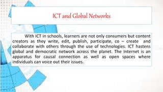 ICT and Global Networks
With ICT in schools, learners are not only consumers but content
creators as they write, edit, publish, participate, co – create and
collaborate with others through the use of technologies. ICT hastens
global and democratic network across the planet. The Internet is an
apparatus for causal connection as well as open spaces where
individuals can voice out their issues.
 