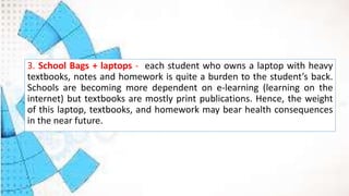 3. School Bags + laptops - each student who owns a laptop with heavy
textbooks, notes and homework is quite a burden to the student’s back.
Schools are becoming more dependent on e-learning (learning on the
internet) but textbooks are mostly print publications. Hence, the weight
of this laptop, textbooks, and homework may bear health consequences
in the near future.
 