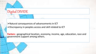 Natural consequences of advancements in ICT
Discrepancy in peoples access and skill related to ICT
Factors : geographical location, economy, income, age, education, race and
government support among others.
Digital DIVIDE
 