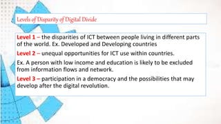 Level 1 – the disparities of ICT between people living in different parts
of the world. Ex. Developed and Developing countries
Level 2 – unequal opportunities for ICT use within countries.
Ex. A person with low income and education is likely to be excluded
from information flows and network.
Level 3 – participation in a democracy and the possibilities that may
develop after the digital revolution.
Levels of Disparity of Digital Divide
 
