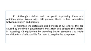 Ex. Although children and the youth expressing ideas and
opinions about issues with cell phones, there is less interaction
between children and parents.
To maximize the potentials and benefits of ICT and fill the gap
caused by the divide, governments must train and educate the citizens
in accessing ICT equipment by providing better economic and social
condition to make it possible for them to acquire the equipment.
 