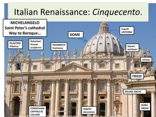 Italian Renaissance: Cinquecento.
DOME
ROUND ARCHS
PEDIMENTS
frontones
FRIEZE
CORINTHIAN
CAPITALS &
COLUMS
Vegetal
decoration
Cupole
LINTERNA
MICHELANGELO
Saint Peter’s cathedral
Way to Baroque…
PILASTERS
Pilastras
volutas
Square
windows
DORIC
ORDER
Detached
Human
sculptures
 