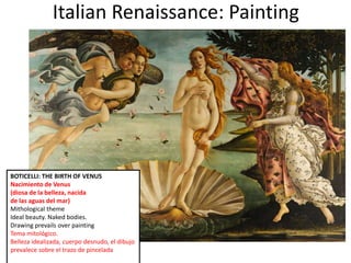 Italian Renaissance: Painting
BOTICELLI: THE BIRTH OF VENUS
Nacimiento de Venus
(diosa de la belleza, nacida
de las aguas del mar)
Mithological theme
Ideal beauty. Naked bodies.
Drawing prevails over painting
Tema mitológico.
Belleza idealizada, cuerpo desnudo, el dibujo
prevalece sobre el trazo de pincelada
 