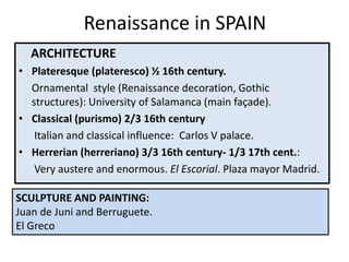 Renaissance in SPAIN
ARCHITECTURE
• Plateresque (plateresco) ½ 16th century.
Ornamental style (Renaissance decoration, Gothic
structures): University of Salamanca (main façade).
• Classical (purismo) 2/3 16th century
Italian and classical influence: Carlos V palace.
• Herrerian (herreriano) 3/3 16th century- 1/3 17th cent.:
Very austere and enormous. El Escorial. Plaza mayor Madrid.
SCULPTURE AND PAINTING:
Juan de Juni and Berruguete.
El Greco
 