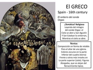 El GRECO
Spain - 16th century
El entierro del conde
Orgaz.
¿Temática? Religiosa
Leyenda del milagro
del conde Orgaz: el
Cielo se abre y San Agustín
Y San Esteban lo entierran,
Mientras el cielo se abre.
Técnica:
Composición en forma de retablo
Para el altar de una iglesia.
Colores oscuros en la parte
Inferior del cuadro (tierra)
Frente a otros más irreales en
La parte superior (cielo). Figuras
Alargadas, que se alejan del
Renacimiento típico.
 