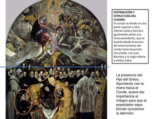 DISTRIBUCIÓN Y
ESTRUCTURA DEL
CUADRO
El cuerpo se divide en una
parte superior y otra
inferior (cielo y tierra) e
igualmente existe una
línea ascendente, que se
levanta desde la escena
del enterramiento del
conde hasta Jesucristo
resucitado, con Juan
Bautista y la virgen María
a ambos lados.
La presencia del
Hijo del Greco,
Apuntando con la
mano hacia el
Conde, quiere dar
importancia al
milagro para que el
espectador sepa
Donde concentrar
la atención.
 