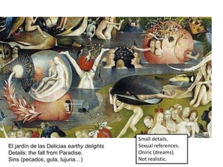 El jardín de las Delicias earthy delights
Details: the fall from Paradise.
Sins (pecados, gula, lujuria…)
Small details.
Sexual references.
Oniric (dreams).
Not realistic.
 
