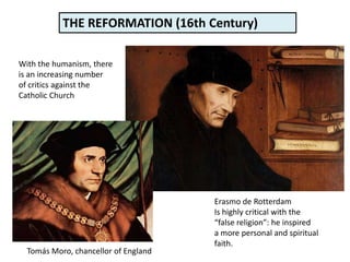 With the humanism, there
is an increasing number
of critics against the
Catholic Church
Erasmo de Rotterdam
Is highly critical with the
“false religion”: he inspired
a more personal and spiritual
faith.
Tomás Moro, chancellor of England
THE REFORMATION (16th Century)
 
