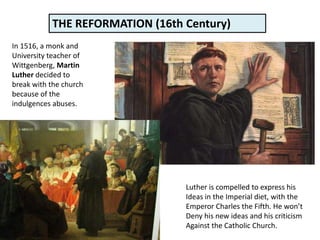 In 1516, a monk and
University teacher of
Wittgenberg, Martin
Luther decided to
break with the church
because of the
indulgences abuses.
Luther is compelled to express his
Ideas in the Imperial diet, with the
Emperor Charles the Fifth. He won’t
Deny his new ideas and his criticism
Against the Catholic Church.
THE REFORMATION (16th Century)
 