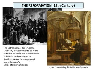 The Catholicism of the Emperor
Charles V, moves Luther to be more
radical in his ideas. He is condemned
as heretic, and sentenced to
Death. However, he escapes and
burns the pope’s
Letter of excomunication.
Luther , translating the Bible into German.
THE REFORMATION (16th Century)
 