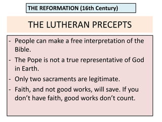 THE LUTHERAN PRECEPTS
- People can make a free interpretation of the
Bible.
- The Pope is not a true representative of God
in Earth.
- Only two sacraments are legitimate.
- Faith, and not good works, will save. If you
don’t have faith, good works don’t count.
THE REFORMATION (16th Century)
 