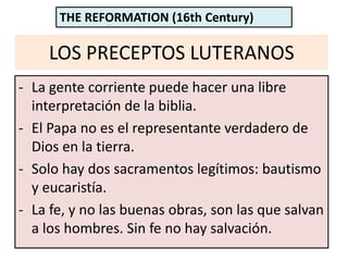 LOS PRECEPTOS LUTERANOS
- La gente corriente puede hacer una libre
interpretación de la biblia.
- El Papa no es el representante verdadero de
Dios en la tierra.
- Solo hay dos sacramentos legítimos: bautismo
y eucaristía.
- La fe, y no las buenas obras, son las que salvan
a los hombres. Sin fe no hay salvación.
THE REFORMATION (16th Century)
 
