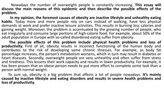 Nowadays the number of overweight people is constantly increasing. This essay will
discuss the main reasons of this epidemic and then describe the possible effects of the
problem.
In my opinion, the foremost causes of obesity are inactive lifestyle and unhealthy eating
habits. Today more and more people rely on cars instead of walking, have less physical
demands at work and prefer inactive leisure activities. This results in burning less calories and
gaining weight. Moreover, the problem is accentuated by the growing number of people, who
eat irregularly and consume large portions of high-calorie food. For example, about 50% of the
adult population in Europe with so-called disordered eating suffer from obesity.
The possible effects of this problem include physical health problems and loss of
productivity. First of all, obesity results in incorrect functioning of the human body and
contributes to the risk of developing some chronic illnesses. For example, as body fat
percentage increases, the person’s metabolism worsens, which in turn may result in diabetes or
heart diseases. Secondly, overweight people are very unhealthy and often suffer from stress
and tiredness. This lessens their work capacity and results in lower productivity. For example, it
has been proven that an obese person needs to put more effort to complete some task than a
person with normal weight.
To sum up, obesity is a big problem that affects a lot of people nowadays. It’s mainly
caused by inactive lifestyle and eating disorders and results in severe health problems and
loss of productivity.
 