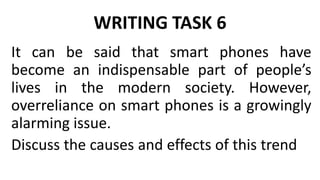 WRITING TASK 6
It can be said that smart phones have
become an indispensable part of people’s
lives in the modern society. However,
overreliance on smart phones is a growingly
alarming issue.
Discuss the causes and effects of this trend
 