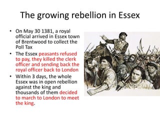 The growing rebellion in Essex
• On May 30 1381, a royal
official arrived in Essex town
of Brentwood to collect the
Poll Tax
• The Essex peasants refused
to pay, they killed the clerk
officer and sending back the
royal officer back to London
• Within 3 days, the whole
Essex was in open rebellion
against the king and
thousands of them decided
to march to London to meet
the king.
 