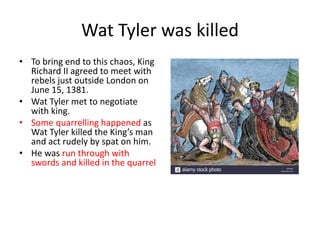 Wat Tyler was killed
• To bring end to this chaos, King
Richard II agreed to meet with
rebels just outside London on
June 15, 1381.
• Wat Tyler met to negotiate
with king.
• Some quarrelling happened as
Wat Tyler killed the King’s man
and act rudely by spat on him.
• He was run through with
swords and killed in the quarrel
 