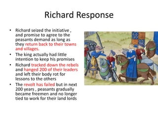 Richard Response
• Richard seized the initiative ,
and promise to agree to the
peasants demand as long as
they return back to their towns
and villages.
• The king actually had little
intention to keep his promises
• Richard tracked down the rebels
and hanged 200 of their leaders
and left their body rot for
lessons to the others
• The revolt has failed but in next
200 years , peasants gradually
became freemen and no longer
tied to work for their land lords
 