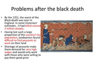 Problems after the black death
• By the 1351, the worst of the
Black death was over in
England. In some historians’
estimates , it had killed around
2 million people.
• Having lost such a large
proportion of the country’s loss
population, landowners found it
difficult to find peasants to
work on their land
• Shortage of peasants make
them demand for very high
wages and would only work
with those who were willing to
pay them good price
 