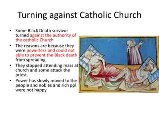 Turning against Catholic Church
• Some Black Death survivor
turned against the authority of
the catholic Church
• The reasons are because they
were powerless and could not
able to prevent the Black death
from spreading
• They stopped attending mass at
church and some attack the
priest.
• Power has slowly moved to the
people and nobles and rich ppl
were not happy.
 