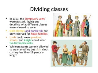 Dividing classes
• In 1363, the Sumptuary Laws
were passed , laying out
detailing what different classes
were allowed to wear.
• Gold clothes and purple silk are
only reserved for Royal families
• Lords could wear precious
stones and knight could wear
fur-trimmed cloaks.
• While peasants weren’t allowed
to wear anything but plain cloth
costing less than 12 pence a
length
 