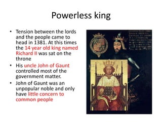 Powerless king
• Tension between the lords
and the people came to
head in 1381. At this times
the 14 year old king named
Richard II was sat on the
throne
• His uncle John of Gaunt
controlled most of the
government matter.
• John of Gaunt was an
unpopular noble and only
have little concern to
common people
 
