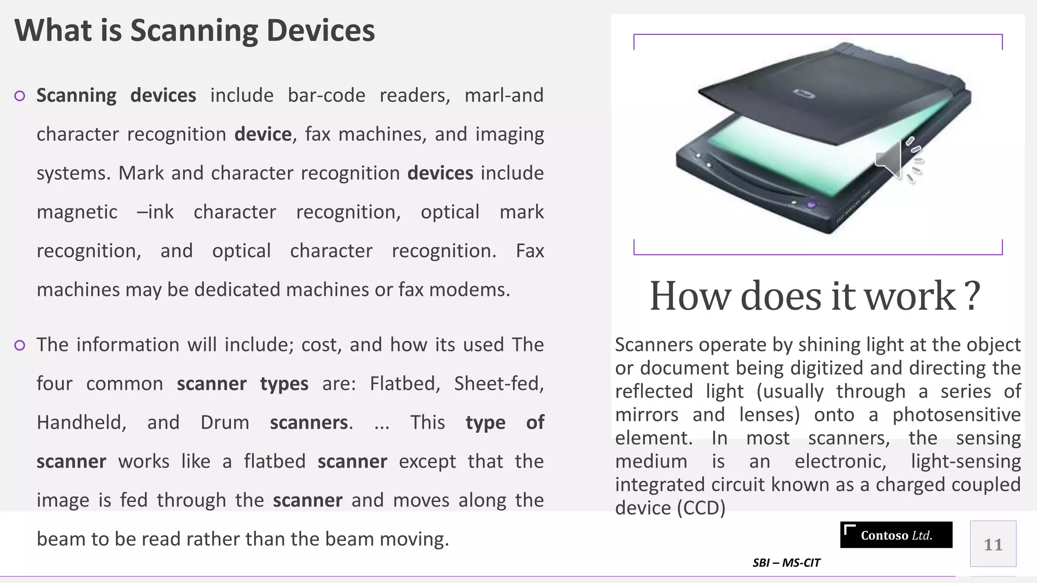 Contoso Ltd.
What is Scanning Devices
○ Scanning devices include bar-code readers, marl-and
character recognition device, fax machines, and imaging
systems. Mark and character recognition devices include
magnetic –ink character recognition, optical mark
recognition, and optical character recognition. Fax
machines may be dedicated machines or fax modems.
○ The information will include; cost, and how its used The
four common scanner types are: Flatbed, Sheet-fed,
Handheld, and Drum scanners. ... This type of
scanner works like a flatbed scanner except that the
image is fed through the scanner and moves along the
beam to be read rather than the beam moving.
How does it work ?
Scanners operate by shining light at the object
or document being digitized and directing the
reflected light (usually through a series of
mirrors and lenses) onto a photosensitive
element. In most scanners, the sensing
medium is an electronic, light-sensing
integrated circuit known as a charged coupled
device (CCD)
SBI – MS-CIT
11
 
