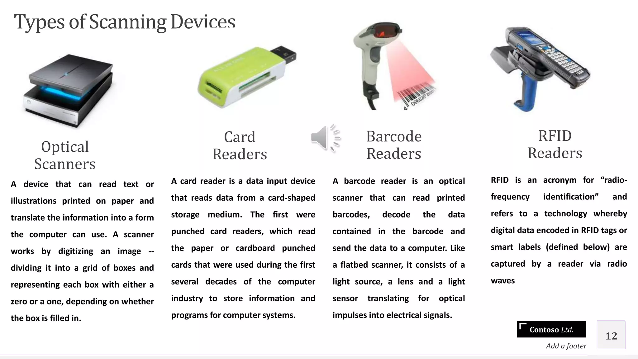 Contoso Ltd.
Typesof Scanning Devices
Optical
Scanners
A device that can read text or
illustrations printed on paper and
translate the information into a form
the computer can use. A scanner
works by digitizing an image --
dividing it into a grid of boxes and
representing each box with either a
zero or a one, depending on whether
the box is filled in.
Card
Readers
A card reader is a data input device
that reads data from a card-shaped
storage medium. The first were
punched card readers, which read
the paper or cardboard punched
cards that were used during the first
several decades of the computer
industry to store information and
programs for computer systems.
Barcode
Readers
A barcode reader is an optical
scanner that can read printed
barcodes, decode the data
contained in the barcode and
send the data to a computer. Like
a flatbed scanner, it consists of a
light source, a lens and a light
sensor translating for optical
impulses into electrical signals.
RFID
Readers
RFID is an acronym for “radio-
frequency identification” and
refers to a technology whereby
digital data encoded in RFID tags or
smart labels (defined below) are
captured by a reader via radio
waves
Add a footer
12
 