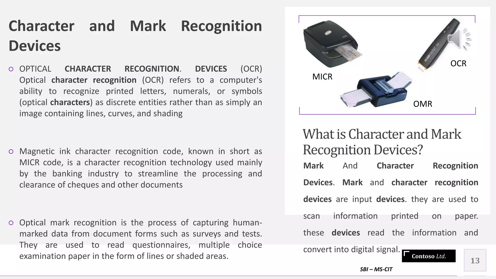 Contoso Ltd.
Character and Mark Recognition
Devices
○ OPTICAL CHARACTER RECOGNITION. DEVICES (OCR)
Optical character recognition (OCR) refers to a computer's
ability to recognize printed letters, numerals, or symbols
(optical characters) as discrete entities rather than as simply an
image containing lines, curves, and shading
○ Magnetic ink character recognition code, known in short as
MICR code, is a character recognition technology used mainly
by the banking industry to streamline the processing and
clearance of cheques and other documents
○ Optical mark recognition is the process of capturing human-
marked data from document forms such as surveys and tests.
They are used to read questionnaires, multiple choice
examination paper in the form of lines or shaded areas.
WhatisCharacterandMark
RecognitionDevices?
Mark And Character Recognition
Devices. Mark and character recognition
devices are input devices. they are used to
scan information printed on paper.
these devices read the information and
convert into digital signal.
SBI – MS-CIT
13
MICR
OMR
OCR
 