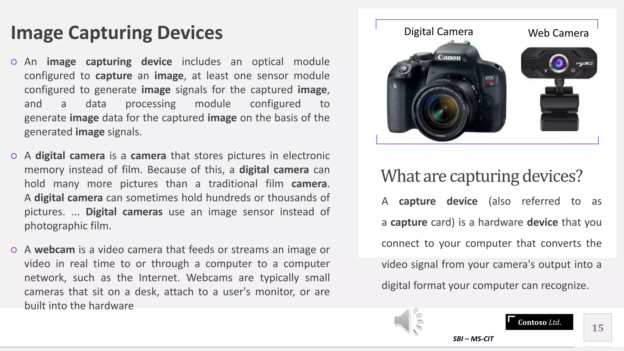 Contoso Ltd.
Image Capturing Devices
○ An image capturing device includes an optical module
configured to capture an image, at least one sensor module
configured to generate image signals for the captured image,
and a data processing module configured to
generate image data for the captured image on the basis of the
generated image signals.
○ A digital camera is a camera that stores pictures in electronic
memory instead of film. Because of this, a digital camera can
hold many more pictures than a traditional film camera.
A digital camera can sometimes hold hundreds or thousands of
pictures. ... Digital cameras use an image sensor instead of
photographic film.
○ A webcam is a video camera that feeds or streams an image or
video in real time to or through a computer to a computer
network, such as the Internet. Webcams are typically small
cameras that sit on a desk, attach to a user's monitor, or are
built into the hardware
Whatarecapturingdevices?
A capture device (also referred to as
a capture card) is a hardware device that you
connect to your computer that converts the
video signal from your camera's output into a
digital format your computer can recognize.
SBI – MS-CIT
15
Digital Camera Web Camera
 