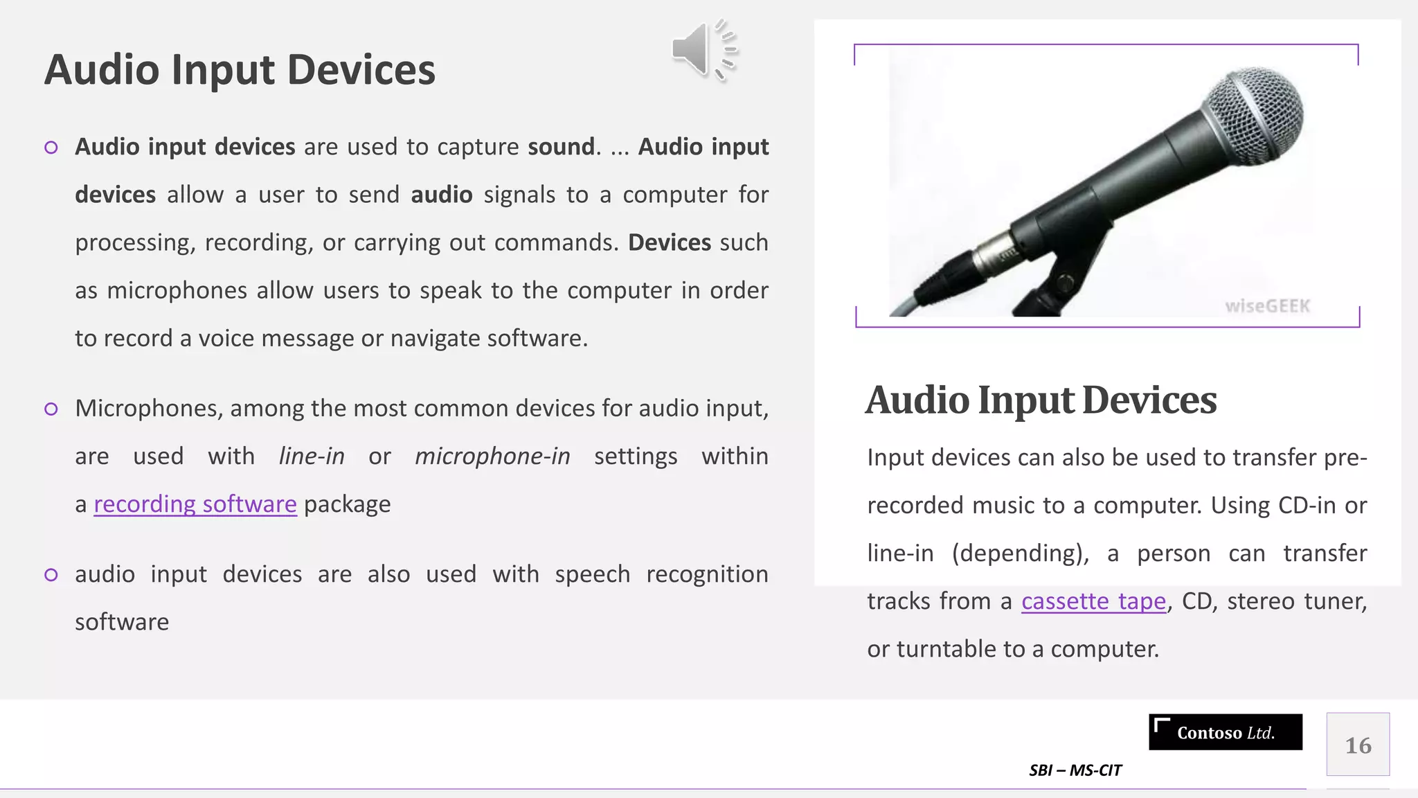 Contoso Ltd.
Audio Input Devices
○ Audio input devices are used to capture sound. ... Audio input
devices allow a user to send audio signals to a computer for
processing, recording, or carrying out commands. Devices such
as microphones allow users to speak to the computer in order
to record a voice message or navigate software.
○ Microphones, among the most common devices for audio input,
are used with line-in or microphone-in settings within
a recording software package
○ audio input devices are also used with speech recognition
software
Audio InputDevices
Input devices can also be used to transfer pre-
recorded music to a computer. Using CD-in or
line-in (depending), a person can transfer
tracks from a cassette tape, CD, stereo tuner,
or turntable to a computer.
SBI – MS-CIT
16
 