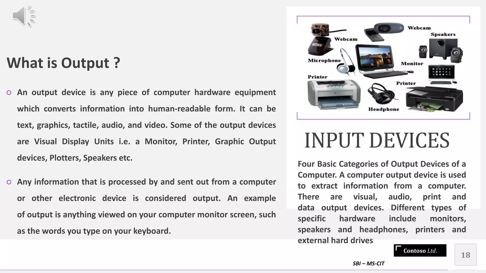 Contoso Ltd.
What is Output ?
○ An output device is any piece of computer hardware equipment
which converts information into human-readable form. It can be
text, graphics, tactile, audio, and video. Some of the output devices
are Visual Display Units i.e. a Monitor, Printer, Graphic Output
devices, Plotters, Speakers etc.
○ Any information that is processed by and sent out from a computer
or other electronic device is considered output. An example
of output is anything viewed on your computer monitor screen, such
as the words you type on your keyboard.
INPUT DEVICES
Four Basic Categories of Output Devices of a
Computer. A computer output device is used
to extract information from a computer.
There are visual, audio, print and
data output devices. Different types of
specific hardware include monitors,
speakers and headphones, printers and
external hard drives
SBI – MS-CIT
18
 
